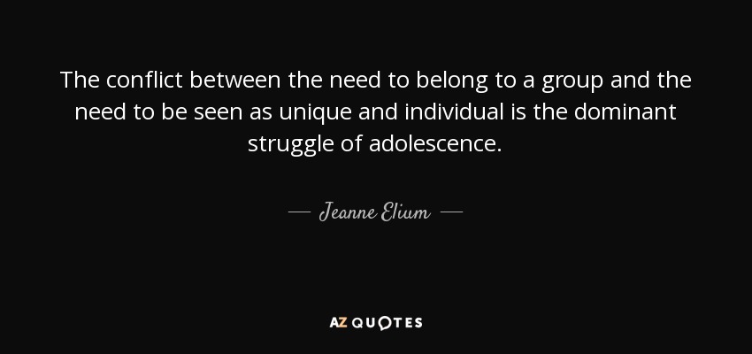 The conflict between the need to belong to a group and the need to be seen as unique and individual is the dominant struggle of adolescence. - Jeanne Elium