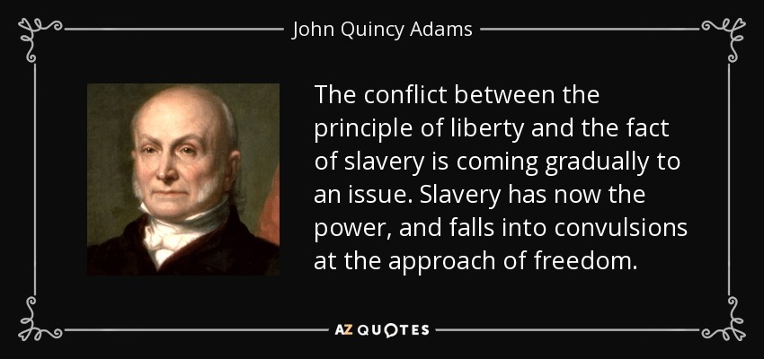 The conflict between the principle of liberty and the fact of slavery is coming gradually to an issue. Slavery has now the power, and falls into convulsions at the approach of freedom. - John Quincy Adams