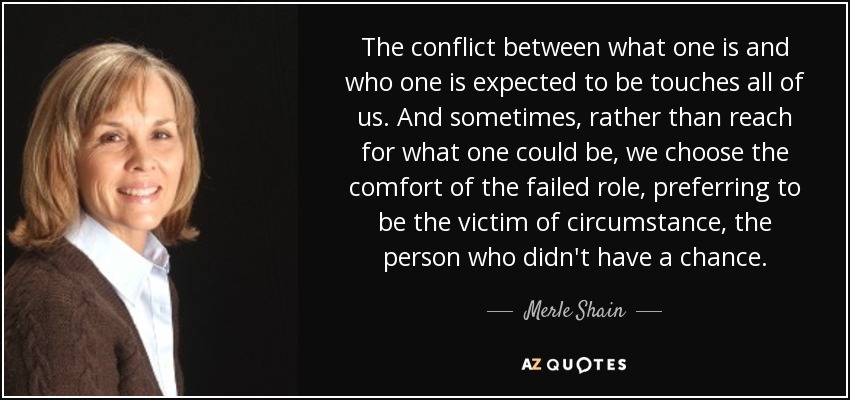 The conflict between what one is and who one is expected to be touches all of us. And sometimes, rather than reach for what one could be, we choose the comfort of the failed role, preferring to be the victim of circumstance, the person who didn't have a chance. - Merle Shain