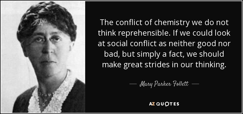 The conflict of chemistry we do not think reprehensible. If we could look at social conflict as neither good nor bad, but simply a fact, we should make great strides in our thinking. - Mary Parker Follett
