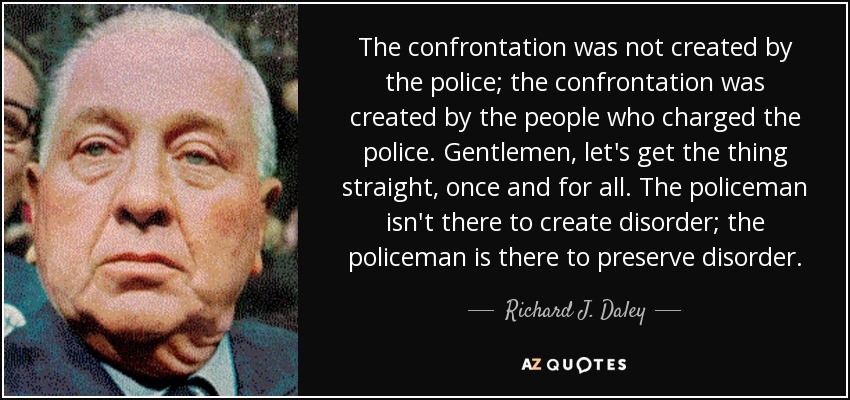 The confrontation was not created by the police; the confrontation was created by the people who charged the police. Gentlemen, let's get the thing straight, once and for all. The policeman isn't there to create disorder; the policeman is there to preserve disorder. - Richard J. Daley