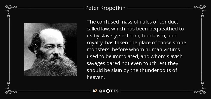 The confused mass of rules of conduct called law, which has been bequeathed to us by slavery, serfdom, feudalism, and royalty, has taken the place of those stone monsters, before whom human victims used to be immolated, and whom slavish savages dared not even touch lest they should be slain by the thunderbolts of heaven. - Peter Kropotkin