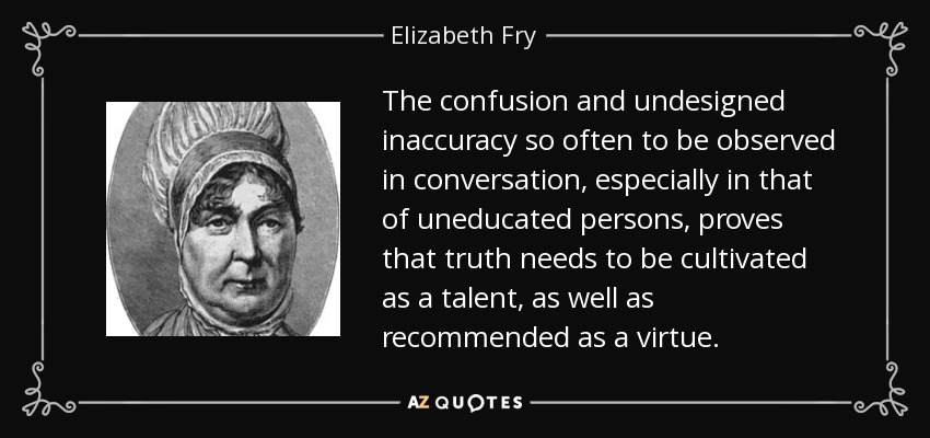 The confusion and undesigned inaccuracy so often to be observed in conversation, especially in that of uneducated persons, proves that truth needs to be cultivated as a talent, as well as recommended as a virtue. - Elizabeth Fry