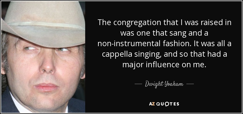 The congregation that I was raised in was one that sang and a non-instrumental fashion. It was all a cappella singing, and so that had a major influence on me. - Dwight Yoakam