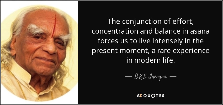 The conjunction of effort, concentration and balance in asana forces us to live intensely in the present moment, a rare experience in modern life. - B.K.S. Iyengar