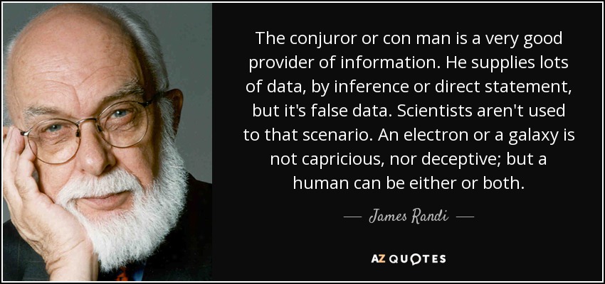 The conjuror or con man is a very good provider of information. He supplies lots of data, by inference or direct statement, but it's false data. Scientists aren't used to that scenario. An electron or a galaxy is not capricious, nor deceptive; but a human can be either or both. - James Randi