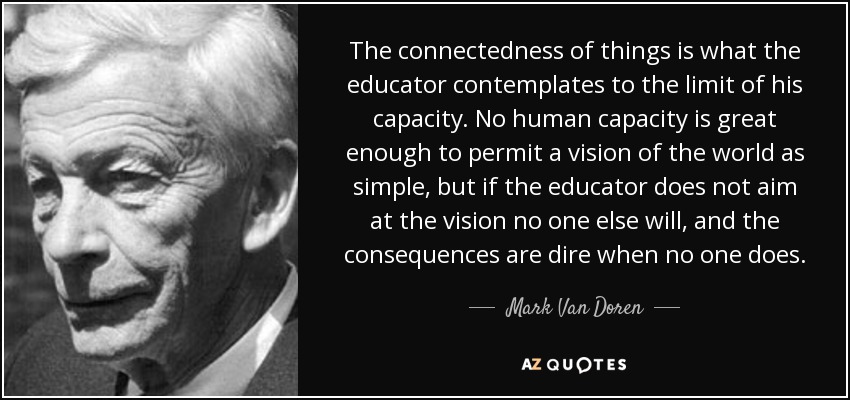 The connectedness of things is what the educator contemplates to the limit of his capacity. No human capacity is great enough to permit a vision of the world as simple, but if the educator does not aim at the vision no one else will, and the consequences are dire when no one does. - Mark Van Doren