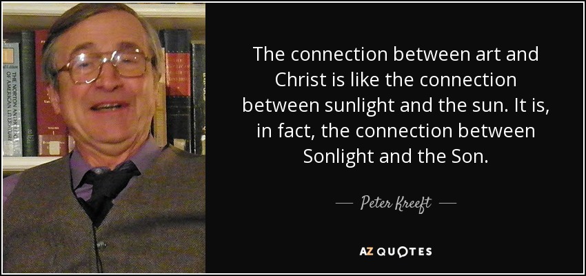 The connection between art and Christ is like the connection between sunlight and the sun. It is, in fact, the connection between Sonlight and the Son. - Peter Kreeft