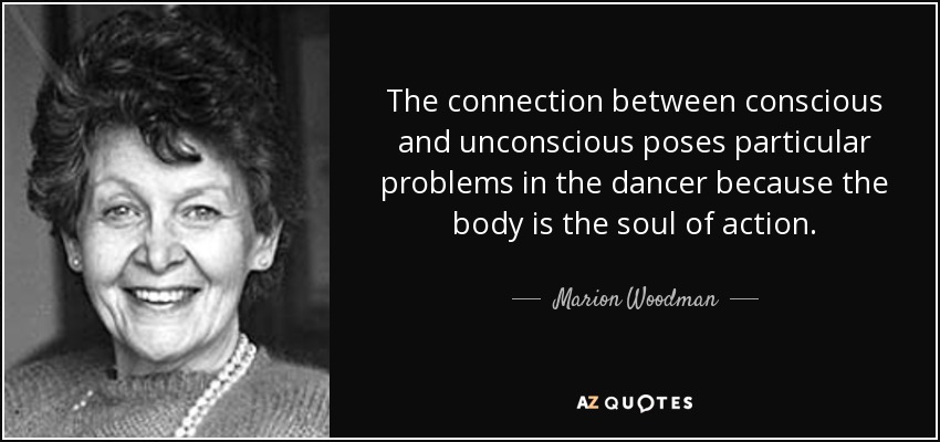 The connection between conscious and unconscious poses particular problems in the dancer because the body is the soul of action. - Marion Woodman
