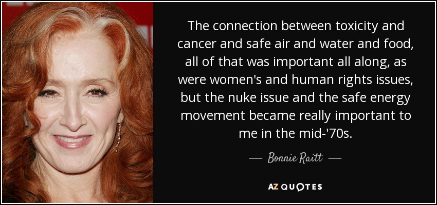 The connection between toxicity and cancer and safe air and water and food, all of that was important all along, as were women's and human rights issues, but the nuke issue and the safe energy movement became really important to me in the mid-'70s. - Bonnie Raitt