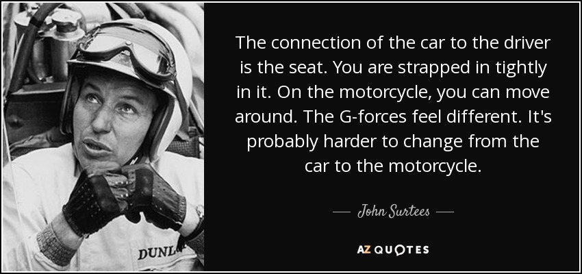The connection of the car to the driver is the seat. You are strapped in tightly in it. On the motorcycle, you can move around. The G-forces feel different. It's probably harder to change from the car to the motorcycle. - John Surtees