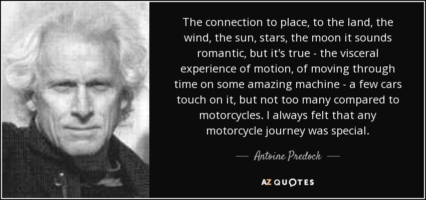 The connection to place, to the land, the wind, the sun, stars, the moon it sounds romantic, but it's true - the visceral experience of motion, of moving through time on some amazing machine - a few cars touch on it, but not too many compared to motorcycles. I always felt that any motorcycle journey was special. - Antoine Predock