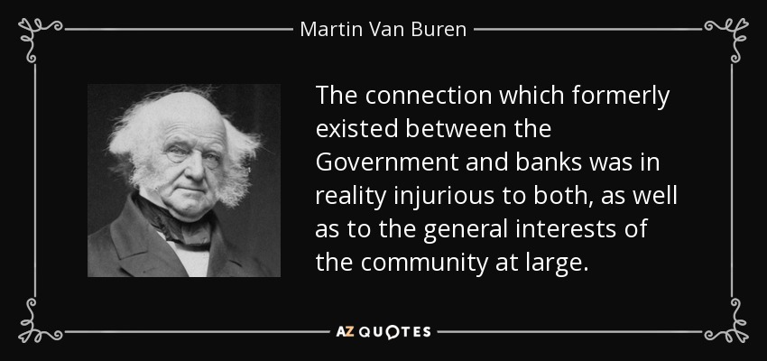 The connection which formerly existed between the Government and banks was in reality injurious to both, as well as to the general interests of the community at large. - Martin Van Buren