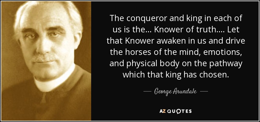 The conqueror and king in each of us is the . . . Knower of truth. . . . Let that Knower awaken in us and drive the horses of the mind, emotions, and physical body on the pathway which that king has chosen. - George Arundale