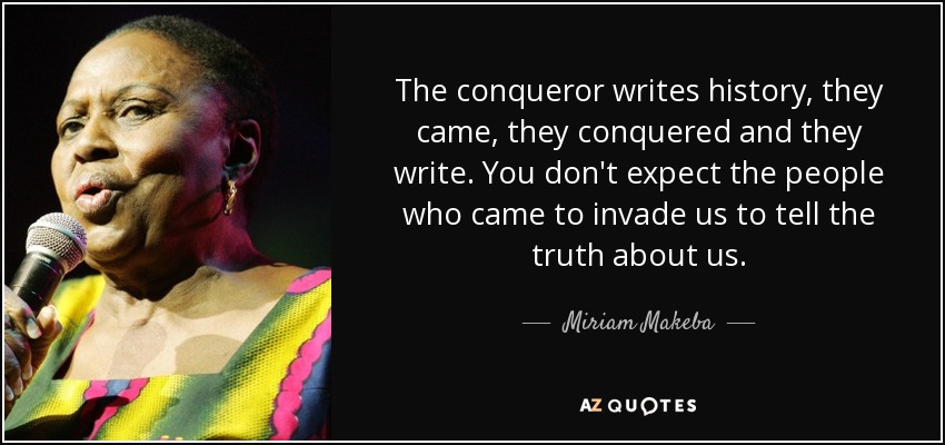 The conqueror writes history, they came, they conquered and they write. You don't expect the people who came to invade us to tell the truth about us. - Miriam Makeba