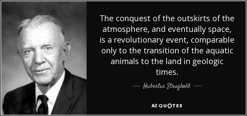 The conquest of the outskirts of the atmosphere, and eventually space, is a revolutionary event, comparable only to the transition of the aquatic animals to the land in geologic times. - Hubertus Strughold