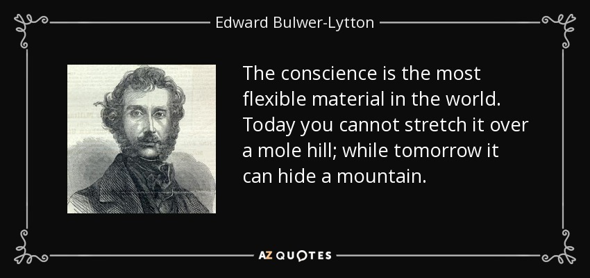 The conscience is the most flexible material in the world. Today you cannot stretch it over a mole hill; while tomorrow it can hide a mountain. - Edward Bulwer-Lytton, 1st Baron Lytton