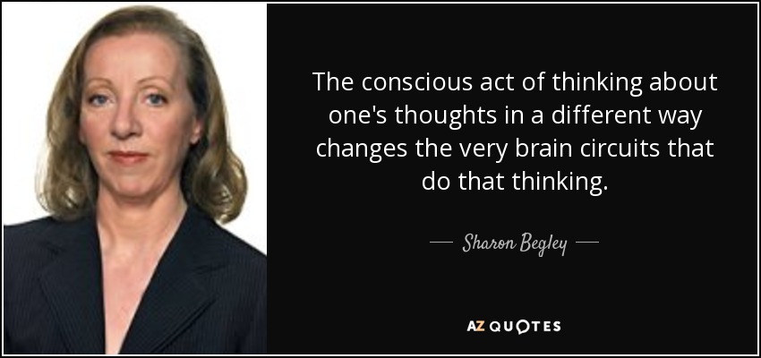 The conscious act of thinking about one's thoughts in a different way changes the very brain circuits that do that thinking. - Sharon Begley