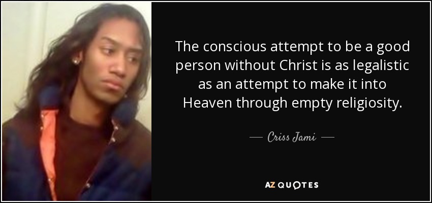 The conscious attempt to be a good person without Christ is as legalistic as an attempt to make it into Heaven through empty religiosity. - Criss Jami