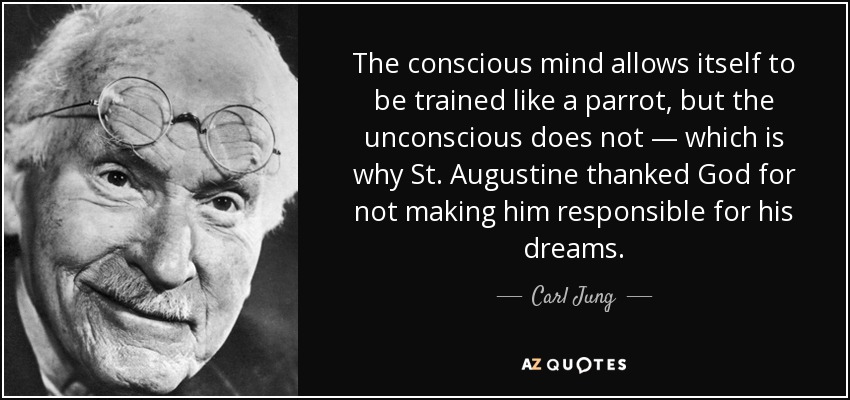 The conscious mind allows itself to be trained like a parrot, but the unconscious does not — which is why St. Augustine thanked God for not making him responsible for his dreams. - Carl Jung