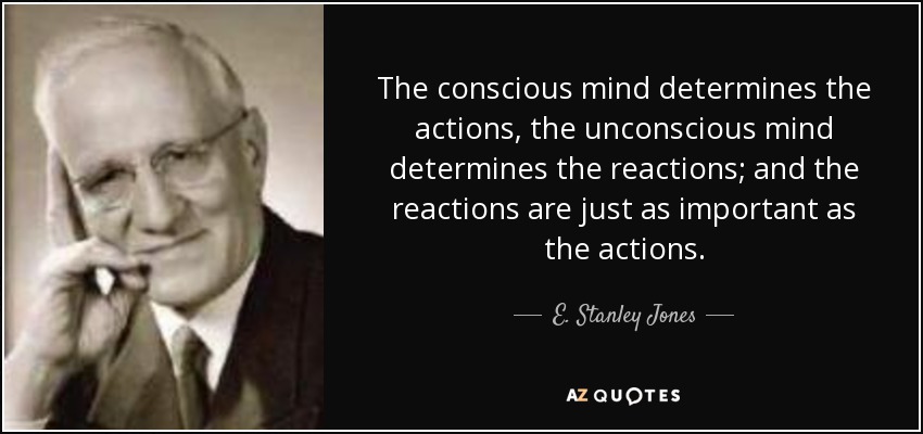 The conscious mind determines the actions, the unconscious mind determines the reactions; and the reactions are just as important as the actions. - E. Stanley Jones