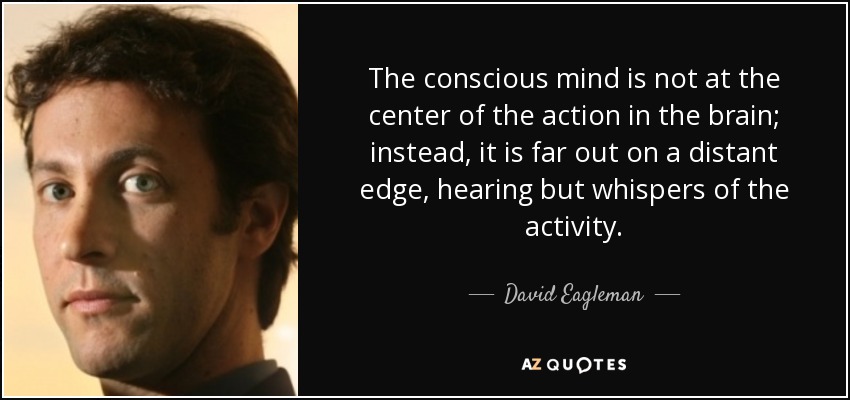 The conscious mind is not at the center of the action in the brain; instead, it is far out on a distant edge, hearing but whispers of the activity. - David Eagleman