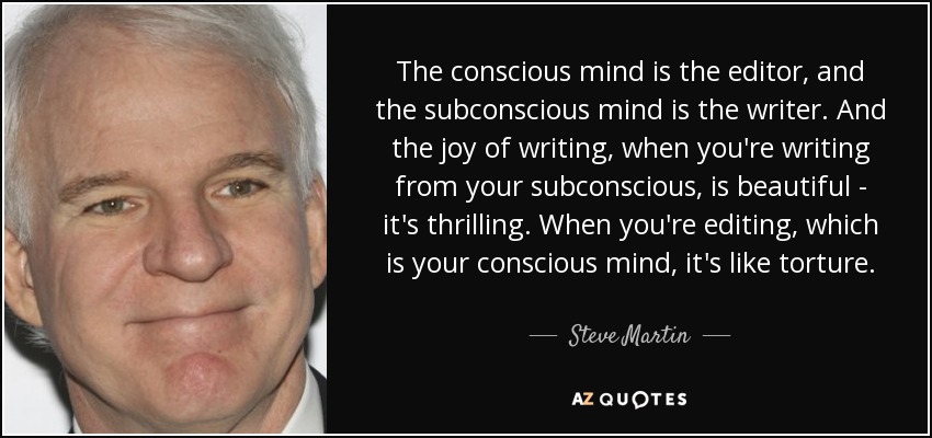 The conscious mind is the editor, and the subconscious mind is the writer. And the joy of writing, when you're writing from your subconscious, is beautiful - it's thrilling. When you're editing, which is your conscious mind, it's like torture. - Steve Martin