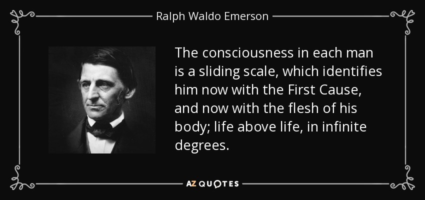 The consciousness in each man is a sliding scale, which identifies him now with the First Cause, and now with the flesh of his body; life above life, in infinite degrees. - Ralph Waldo Emerson