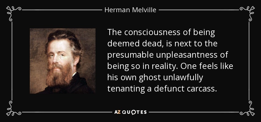 The consciousness of being deemed dead, is next to the presumable unpleasantness of being so in reality. One feels like his own ghost unlawfully tenanting a defunct carcass. - Herman Melville