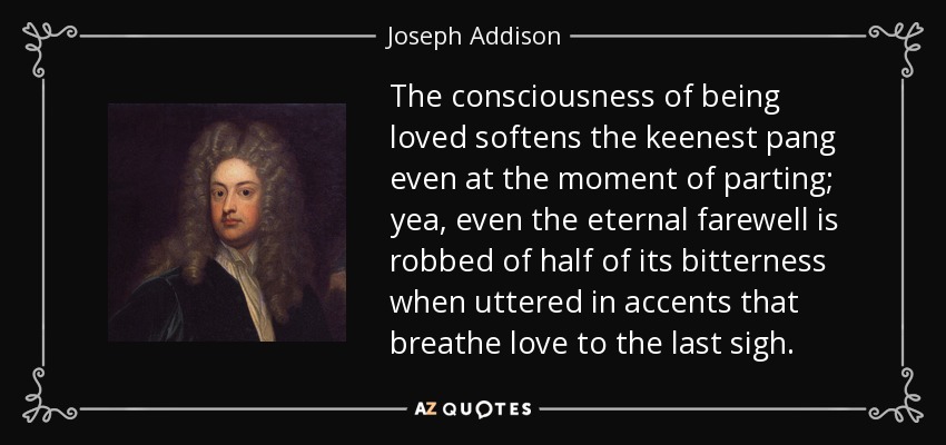 The consciousness of being loved softens the keenest pang even at the moment of parting; yea, even the eternal farewell is robbed of half of its bitterness when uttered in accents that breathe love to the last sigh. - Joseph Addison