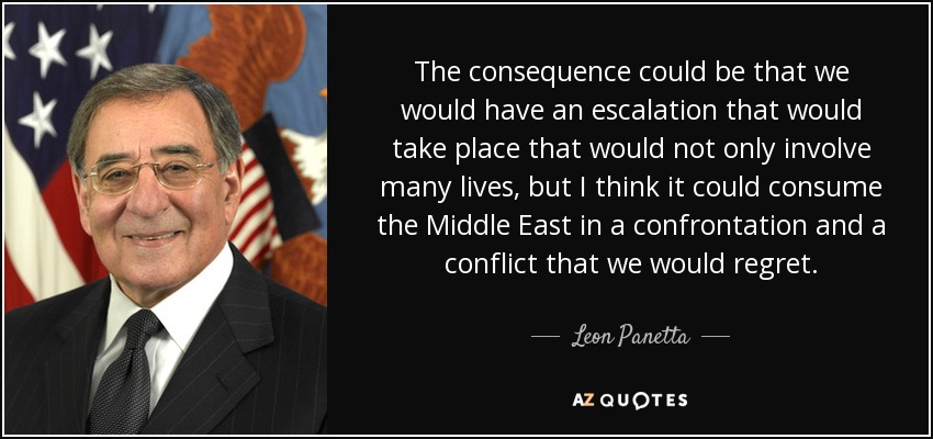 The consequence could be that we would have an escalation that would take place that would not only involve many lives, but I think it could consume the Middle East in a confrontation and a conflict that we would regret. - Leon Panetta