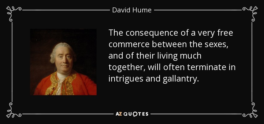 The consequence of a very free commerce between the sexes, and of their living much together, will often terminate in intrigues and gallantry. - David Hume