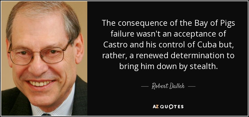 The consequence of the Bay of Pigs failure wasn't an acceptance of Castro and his control of Cuba but, rather, a renewed determination to bring him down by stealth. - Robert Dallek