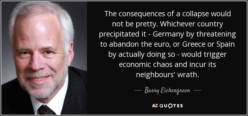The consequences of a collapse would not be pretty. Whichever country precipitated it - Germany by threatening to abandon the euro, or Greece or Spain by actually doing so - would trigger economic chaos and incur its neighbours' wrath. - Barry Eichengreen