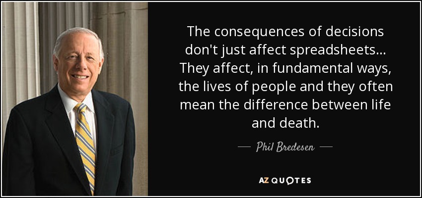 The consequences of decisions don't just affect spreadsheets... They affect, in fundamental ways, the lives of people and they often mean the difference between life and death. - Phil Bredesen