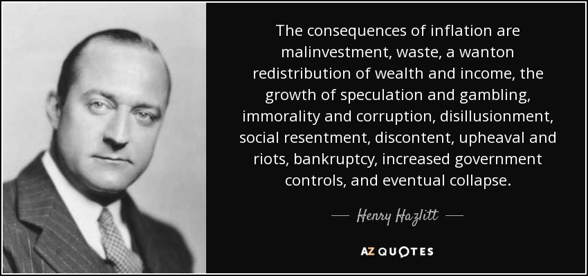 The consequences of inflation are malinvestment, waste, a wanton redistribution of wealth and income, the growth of speculation and gambling, immorality and corruption, disillusionment, social resentment, discontent, upheaval and riots, bankruptcy, increased government controls, and eventual collapse. - Henry Hazlitt