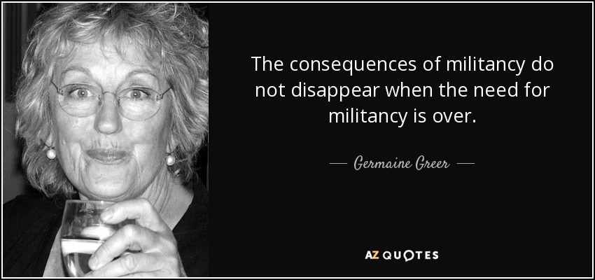 The consequences of militancy do not disappear when the need for militancy is over. - Germaine Greer