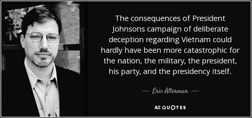 The consequences of President Johnsons campaign of deliberate deception regarding Vietnam could hardly have been more catastrophic for the nation, the military, the president, his party, and the presidency itself. - Eric Alterman