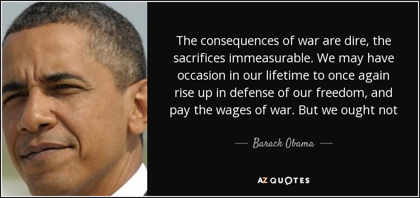 The consequences of war are dire, the sacrifices immeasurable. We may have occasion in our lifetime to once again rise up in defense of our freedom, and pay the wages of war. But we ought not  we will not  travel down that hellish path blindly. - Barack Obama
