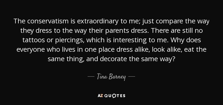 The conservatism is extraordinary to me; just compare the way they dress to the way their parents dress. There are still no tattoos or piercings, which is interesting to me. Why does everyone who lives in one place dress alike, look alike, eat the same thing, and decorate the same way? - Tina Barney