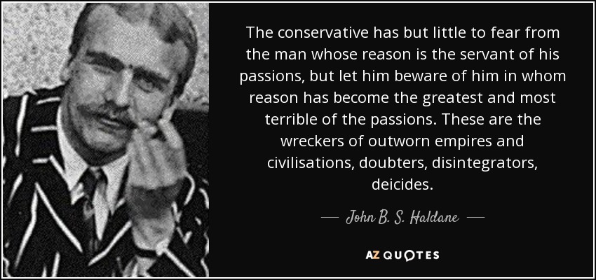 The conservative has but little to fear from the man whose reason is the servant of his passions, but let him beware of him in whom reason has become the greatest and most terrible of the passions. These are the wreckers of outworn empires and civilisations, doubters, disintegrators, deicides. - John B. S. Haldane