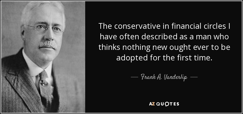 The conservative in financial circles I have often described as a man who thinks nothing new ought ever to be adopted for the first time. - Frank A. Vanderlip