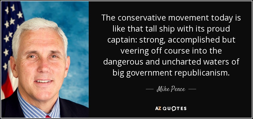 The conservative movement today is like that tall ship with its proud captain: strong, accomplished but veering off course into the dangerous and uncharted waters of big government republicanism. - Mike Pence