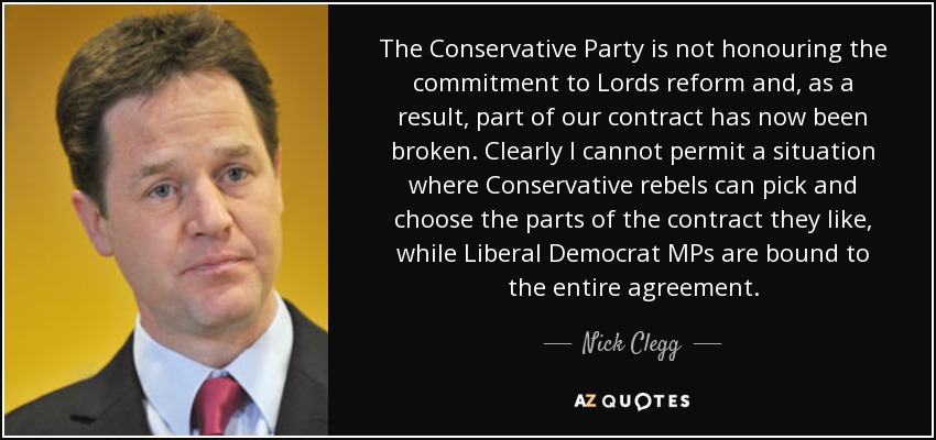 The Conservative Party is not honouring the commitment to Lords reform and, as a result, part of our contract has now been broken. Clearly I cannot permit a situation where Conservative rebels can pick and choose the parts of the contract they like, while Liberal Democrat MPs are bound to the entire agreement. - Nick Clegg