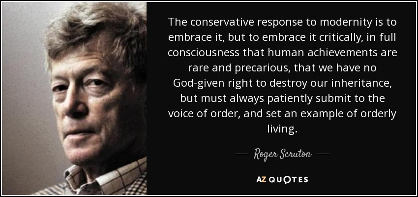 The conservative response to modernity is to embrace it, but to embrace it critically, in full consciousness that human achievements are rare and precarious, that we have no God-given right to destroy our inheritance, but must always patiently submit to the voice of order, and set an example of orderly living. - Roger Scruton