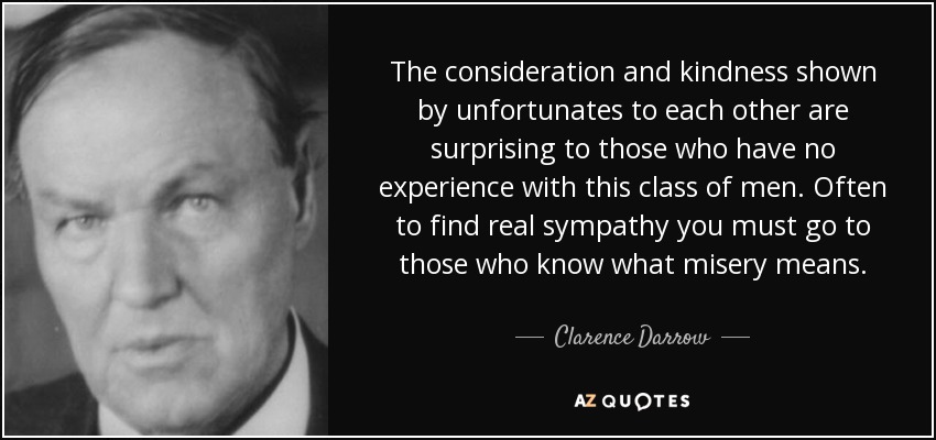The consideration and kindness shown by unfortunates to each other are surprising to those who have no experience with this class of men. Often to find real sympathy you must go to those who know what misery means. - Clarence Darrow