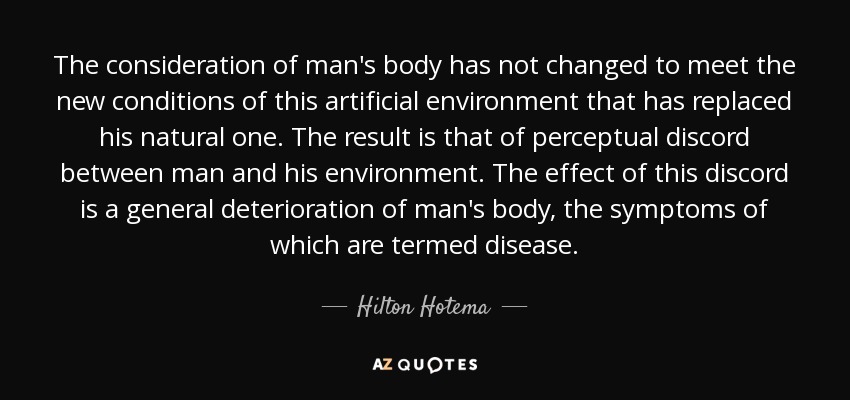 The consideration of man's body has not changed to meet the new conditions of this artificial environment that has replaced his natural one. The result is that of perceptual discord between man and his environment. The effect of this discord is a general deterioration of man's body, the symptoms of which are termed disease. - Hilton Hotema
