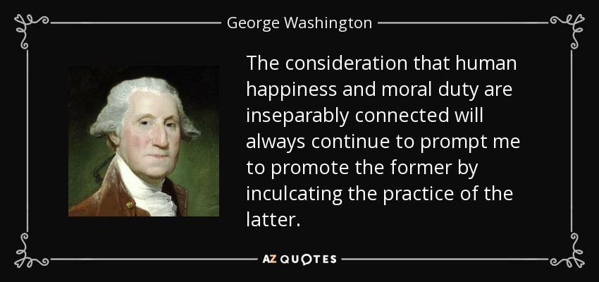 The consideration that human happiness and moral duty are inseparably connected will always continue to prompt me to promote the former by inculcating the practice of the latter. - George Washington
