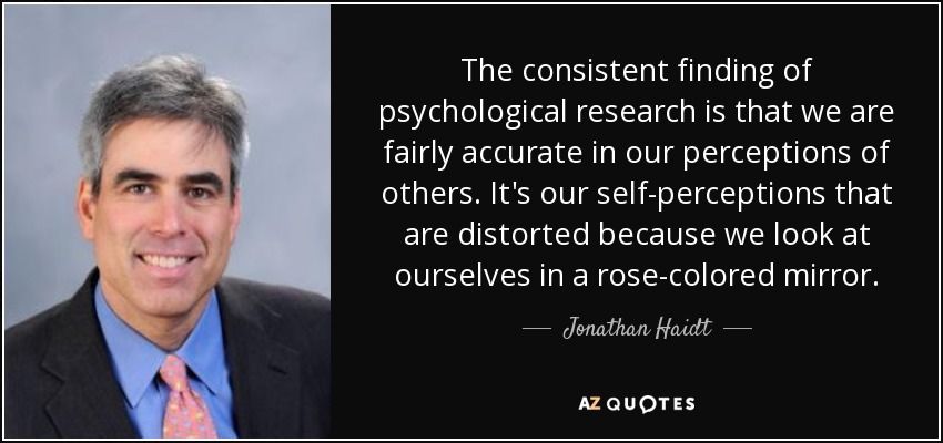 The consistent finding of psychological research is that we are fairly accurate in our perceptions of others. It's our self-perceptions that are distorted because we look at ourselves in a rose-colored mirror. - Jonathan Haidt