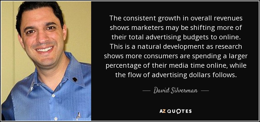 The consistent growth in overall revenues shows marketers may be shifting more of their total advertising budgets to online. This is a natural development as research shows more consumers are spending a larger percentage of their media time online, while the flow of advertising dollars follows. - David Silverman